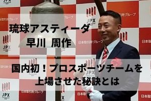 琉球アスティーダ 早川 周作|国内で初めてプロスポーツチームを上場させた秘訣