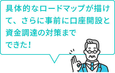 具体的なロードマップが描けて、さらに事前に口座開設と資金調達の対策までできた！