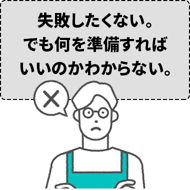 失敗したくない。でも何を準備すればいいのかわからない。